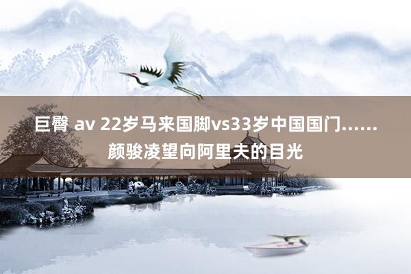 巨臀 av 22岁马来国脚vs33岁中国国门......颜骏凌望向阿里夫的目光