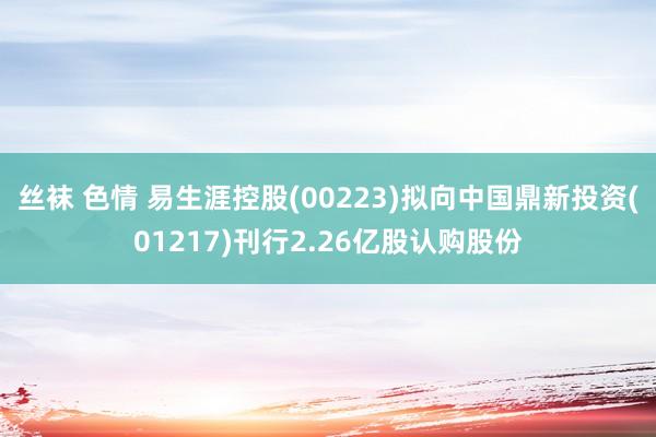 丝袜 色情 易生涯控股(00223)拟向中国鼎新投资(01217)刊行2.26亿股认购股份