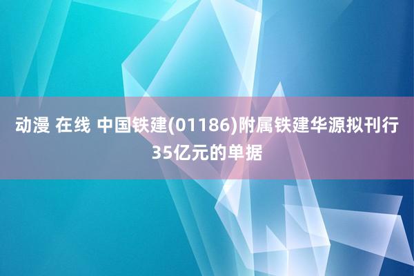 动漫 在线 中国铁建(01186)附属铁建华源拟刊行35亿元的单据