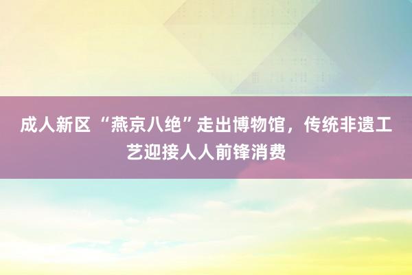 成人新区 “燕京八绝”走出博物馆，传统非遗工艺迎接人人前锋消费