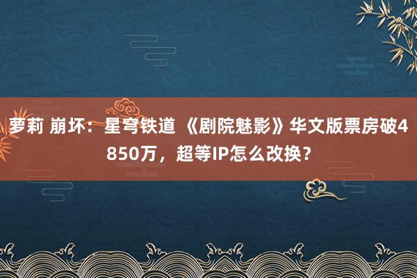 萝莉 崩坏：星穹铁道 《剧院魅影》华文版票房破4850万，超等IP怎么改换？