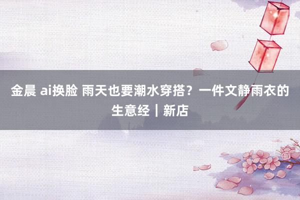 金晨 ai换脸 雨天也要潮水穿搭？一件文静雨衣的生意经｜新店