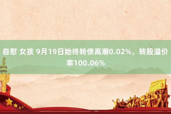 自慰 女孩 9月19日始终转债高潮0.02%，转股溢价率100.06%