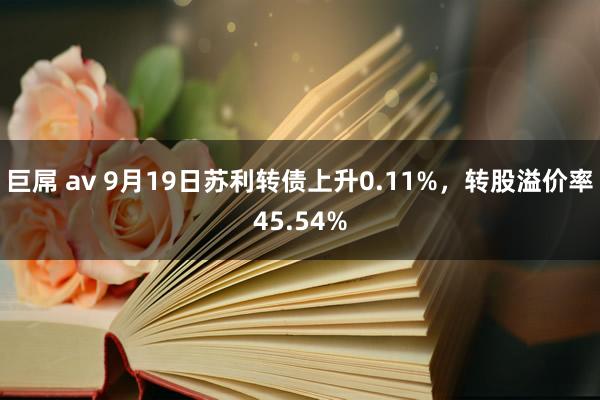 巨屌 av 9月19日苏利转债上升0.11%，转股溢价率45.54%