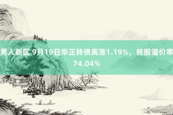 男人新区 9月19日华正转债高涨1.19%，转股溢价率74.04%