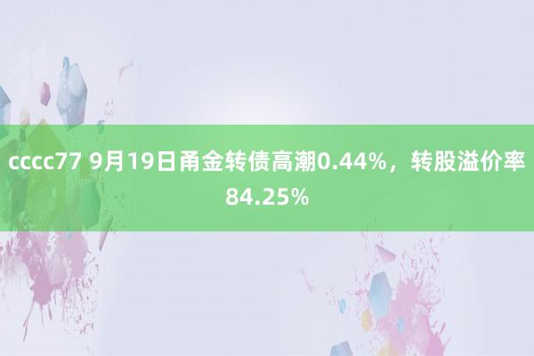 cccc77 9月19日甬金转债高潮0.44%，转股溢价率84.25%