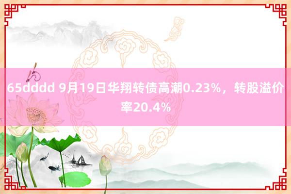 65dddd 9月19日华翔转债高潮0.23%，转股溢价率20.4%