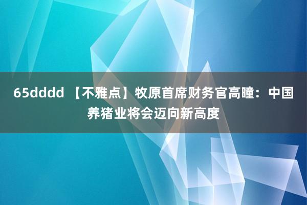 65dddd 【不雅点】牧原首席财务官高曈：中国养猪业将会迈向新高度