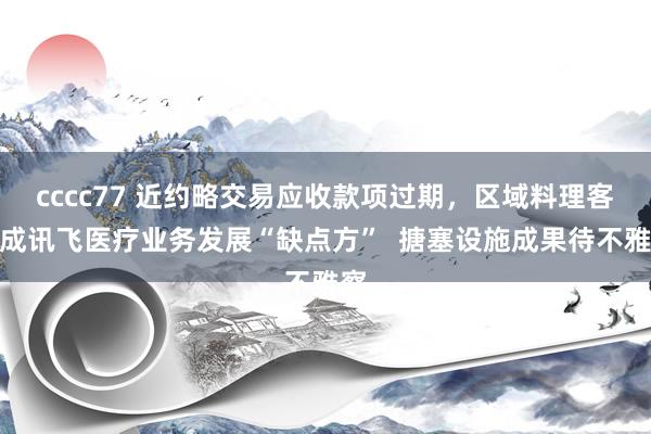 cccc77 近约略交易应收款项过期，区域料理客户成讯飞医疗业务发展“缺点方”  搪塞设施成果待不雅察