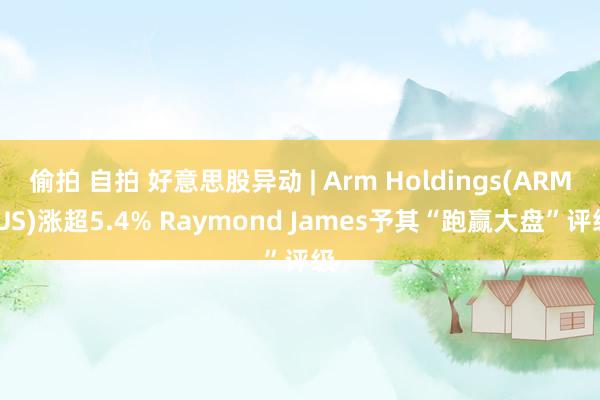 偷拍 自拍 好意思股异动 | Arm Holdings(ARM.US)涨超5.4% Raymond James予其“跑赢大盘”评级