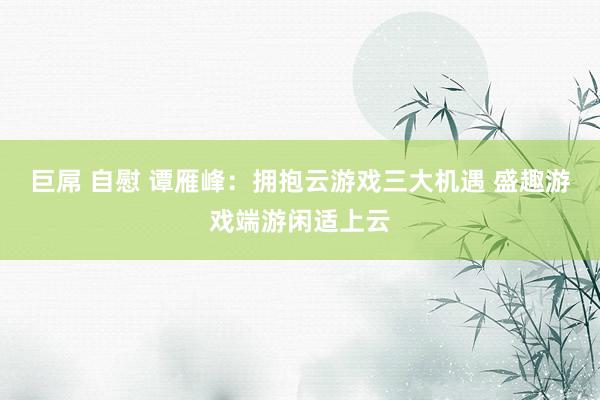 巨屌 自慰 谭雁峰：拥抱云游戏三大机遇 盛趣游戏端游闲适上云