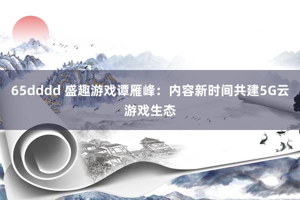 65dddd 盛趣游戏谭雁峰：内容新时间共建5G云游戏生态