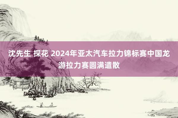 沈先生 探花 2024年亚太汽车拉力锦标赛中国龙游拉力赛圆满遣散