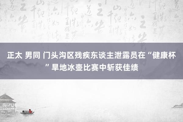 正太 男同 门头沟区残疾东谈主泄露员在“健康杯”旱地冰壶比赛中斩获佳绩