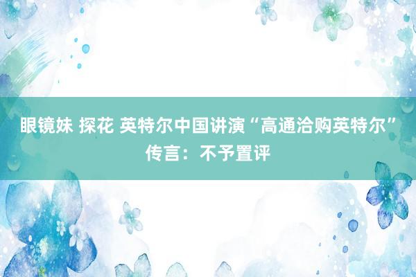 眼镜妹 探花 英特尔中国讲演“高通洽购英特尔”传言：不予置评