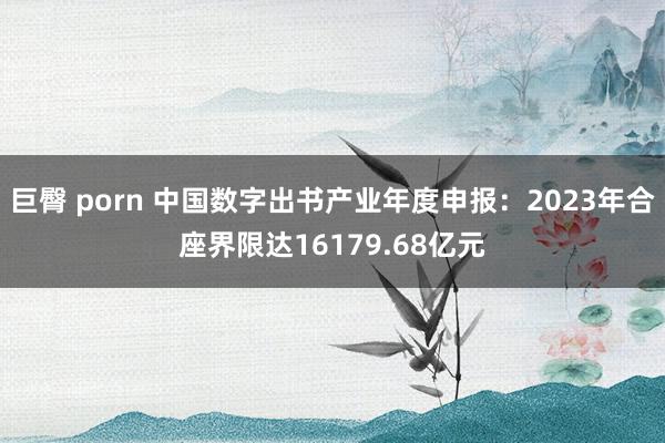 巨臀 porn 中国数字出书产业年度申报：2023年合座界限达16179.68亿元