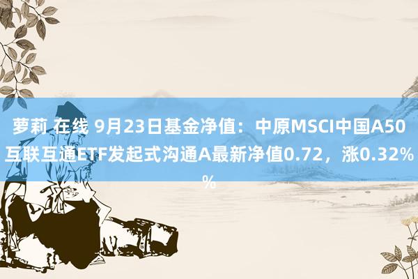 萝莉 在线 9月23日基金净值：中原MSCI中国A50互联互通ETF发起式沟通A最新净值0.72，涨0.32%