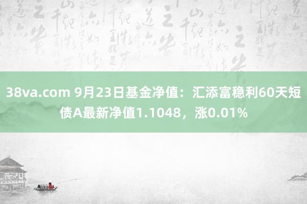 38va.com 9月23日基金净值：汇添富稳利60天短债A最新净值1.1048，涨0.01%