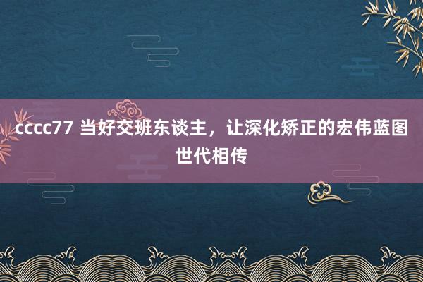 cccc77 当好交班东谈主，让深化矫正的宏伟蓝图世代相传