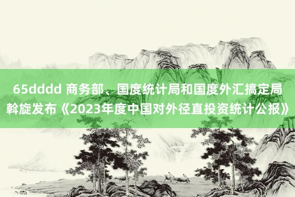 65dddd 商务部、国度统计局和国度外汇搞定局斡旋发布《2023年度中国对外径直投资统计公报》