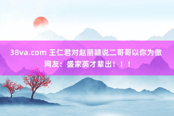 38va.com 王仁君对赵丽颖说二哥哥以你为傲 网友：盛家英才辈出！！！