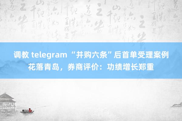 调教 telegram “并购六条”后首单受理案例花落青岛，券商评价：功绩增长郑重