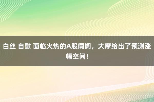 白丝 自慰 面临火热的A股阛阓，大摩给出了预测涨幅空间！