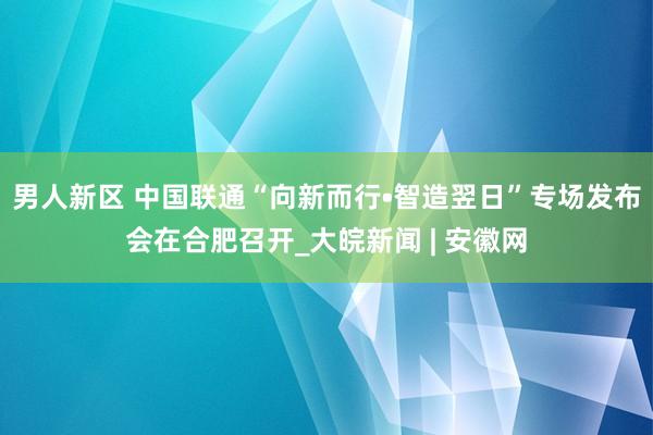 男人新区 中国联通“向新而行•智造翌日”专场发布会在合肥召开_大皖新闻 | 安徽网