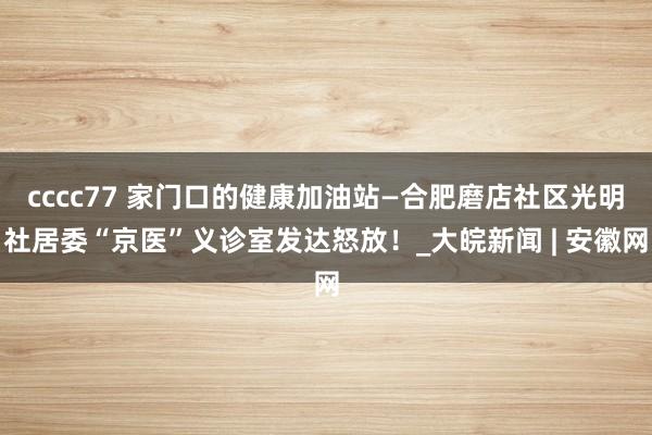 cccc77 家门口的健康加油站—合肥磨店社区光明社居委“京医”义诊室发达怒放！_大皖新闻 | 安徽网