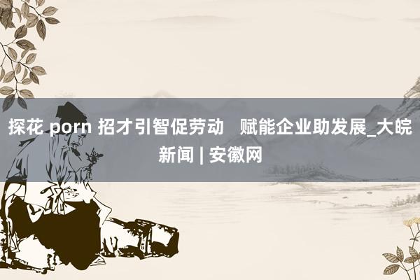 探花 porn 招才引智促劳动   赋能企业助发展_大皖新闻 | 安徽网