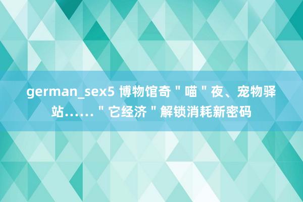 german_sex5 博物馆奇＂喵＂夜、宠物驿站……＂它经济＂解锁消耗新密码