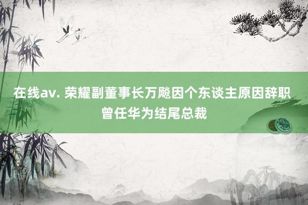 在线av. 荣耀副董事长万飚因个东谈主原因辞职 曾任华为结尾总裁