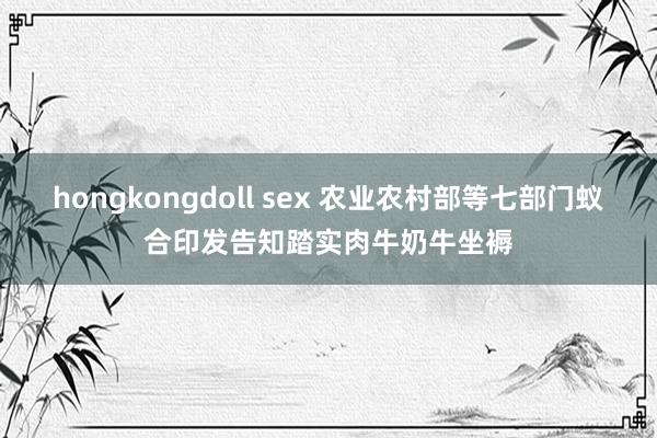 hongkongdoll sex 农业农村部等七部门蚁合印发告知踏实肉牛奶牛坐褥