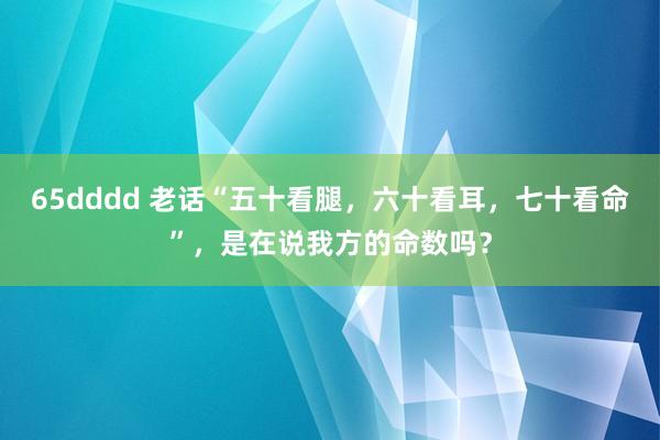 65dddd 老话“五十看腿，六十看耳，七十看命”，是在说我方的命数吗？