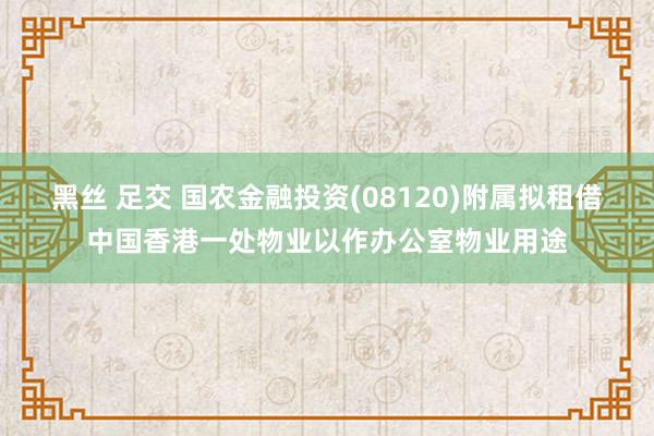 黑丝 足交 国农金融投资(08120)附属拟租借中国香港一处物业以作办公室物业用途