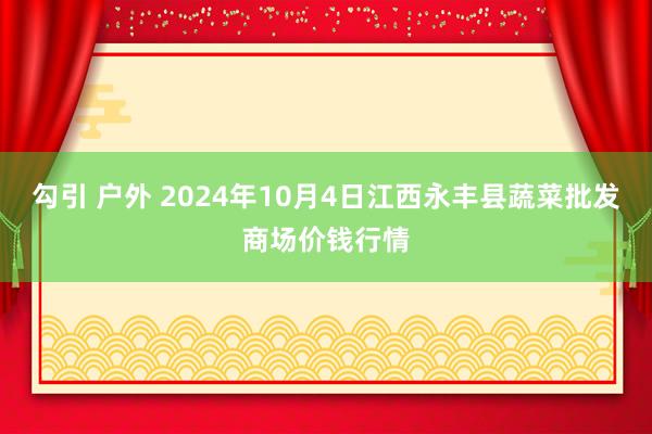 勾引 户外 2024年10月4日江西永丰县蔬菜批发商场价钱行情