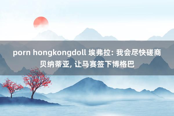 porn hongkongdoll 埃弗拉: 我会尽快磋商贝纳蒂亚， 让马赛签下博格巴