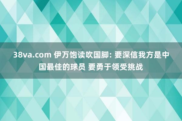 38va.com 伊万饱读吹国脚: 要深信我方是中国最佳的球员 要勇于领受挑战