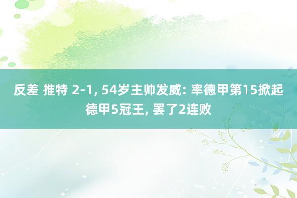 反差 推特 2-1， 54岁主帅发威: 率德甲第15掀起德甲5冠王， 罢了2连败