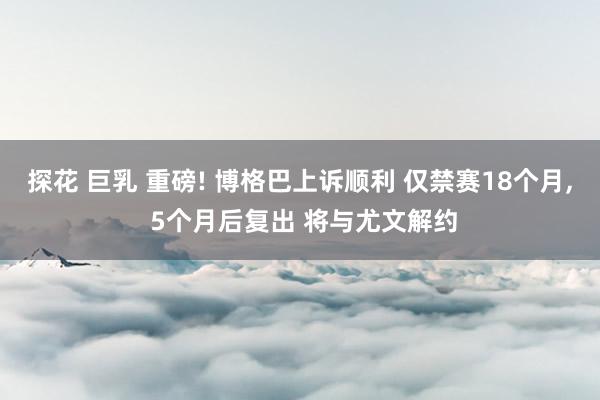 探花 巨乳 重磅! 博格巴上诉顺利 仅禁赛18个月， 5个月后复出 将与尤文解约