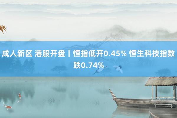 成人新区 港股开盘丨恒指低开0.45% 恒生科技指数跌0.74%