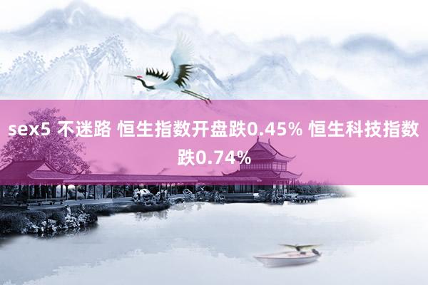 sex5 不迷路 恒生指数开盘跌0.45% 恒生科技指数跌0.74%