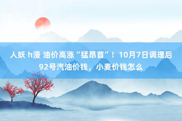 人妖 h漫 油价高涨“猛昂首”！10月7日调理后92号汽油价钱，小麦价钱怎么