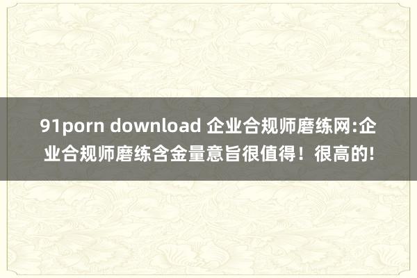 91porn download 企业合规师磨练网:企业合规师磨练含金量意旨很值得！很高的!