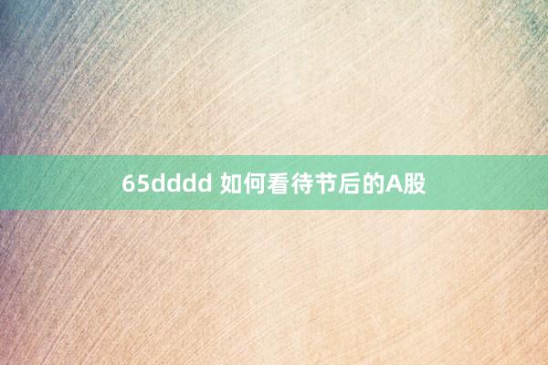 65dddd 如何看待节后的A股