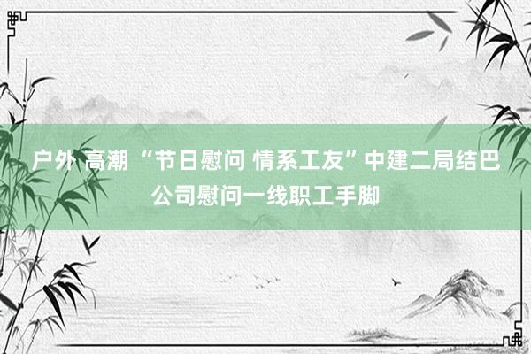 户外 高潮 “节日慰问 情系工友”中建二局结巴公司慰问一线职工手脚