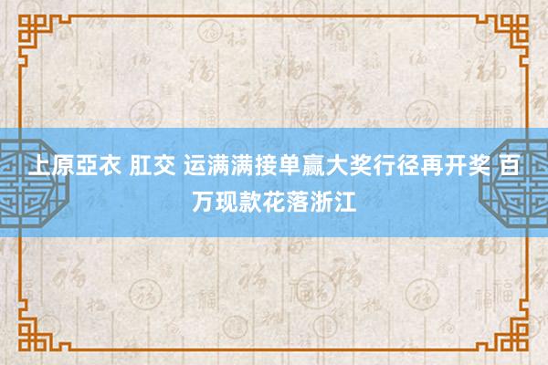 上原亞衣 肛交 运满满接单赢大奖行径再开奖 百万现款花落浙江