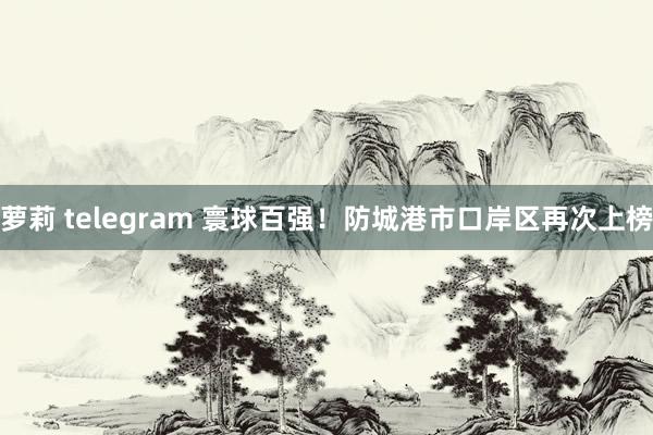 萝莉 telegram 寰球百强！防城港市口岸区再次上榜