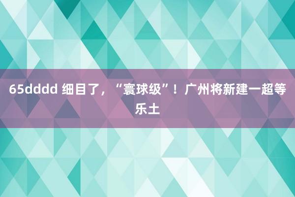 65dddd 细目了，“寰球级”！广州将新建一超等乐土