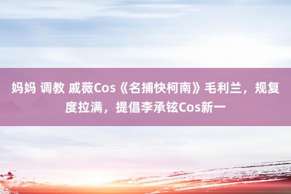 妈妈 调教 戚薇Cos《名捕快柯南》毛利兰，规复度拉满，提倡李承铉Cos新一